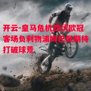 开云-皇马危机四伏欧冠客场负利物浦姆巴佩期待打破球荒